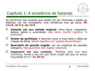 6
Capítulo 1: A existência de Satanás
Escola Bíblica - Demonologia Casa de Oração
As escrituras nos revelam que existe um ser chamado o Diabo ou
Satanás, um ser verdadeiro, com existência real. Jo 13:2, Mt
13:19, At 5:3, Ap 12:9
 Satanás em seu estado original: tinha força, sabedoria,
beleza, glória e autoridade. Seu nome Lúcifer significa “o
brilhante”.
 Sinete da perfeição: é descrito como o mais belo e sábio da
criação de DeUs. Sinete significa um “padrão de perfeição”.
 Querubim da guarda ungido: um ser angelical de elevada
categoria. São guardiões das regiões celestiais.
 Impecável em sua conduta: “Perfeito eras nos teus
caminhos, desde o dia em que foste criado até que se achou
iniquidade em ti.” Ez 28:15
 