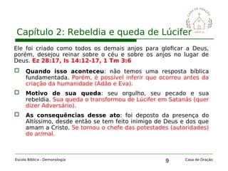 9
Capítulo 2: Rebeldia e queda de Lúcifer
Escola Bíblica - Demonologia Casa de Oração
Ele foi criado como todos os demais anjos para gloficar a Deus,
porém, desejou reinar sobre o céu e sobre os anjos no lugar de
Deus. Ez 28:17, Is 14:12-17, 1 Tm 3:6
 Quando isso aconteceu: não temos uma resposta bíblica
fundamentada. Porém, é possível inferir que ocorreu antes da
criação da humanidade (Adão e Eva).
 Motivo de sua queda: seu orgulho, seu pecado e sua
rebeldia. Sua queda o transformou de Lúcifer em Satanás (quer
dizer Adversário).
 As consequências desse ato: foi deposto da presença do
Altíssimo, desde então se tem feito inimigo de Deus e dos que
amam a Cristo. Se tornou o chefe das potestades (autoridades)
do ar/mal.
 