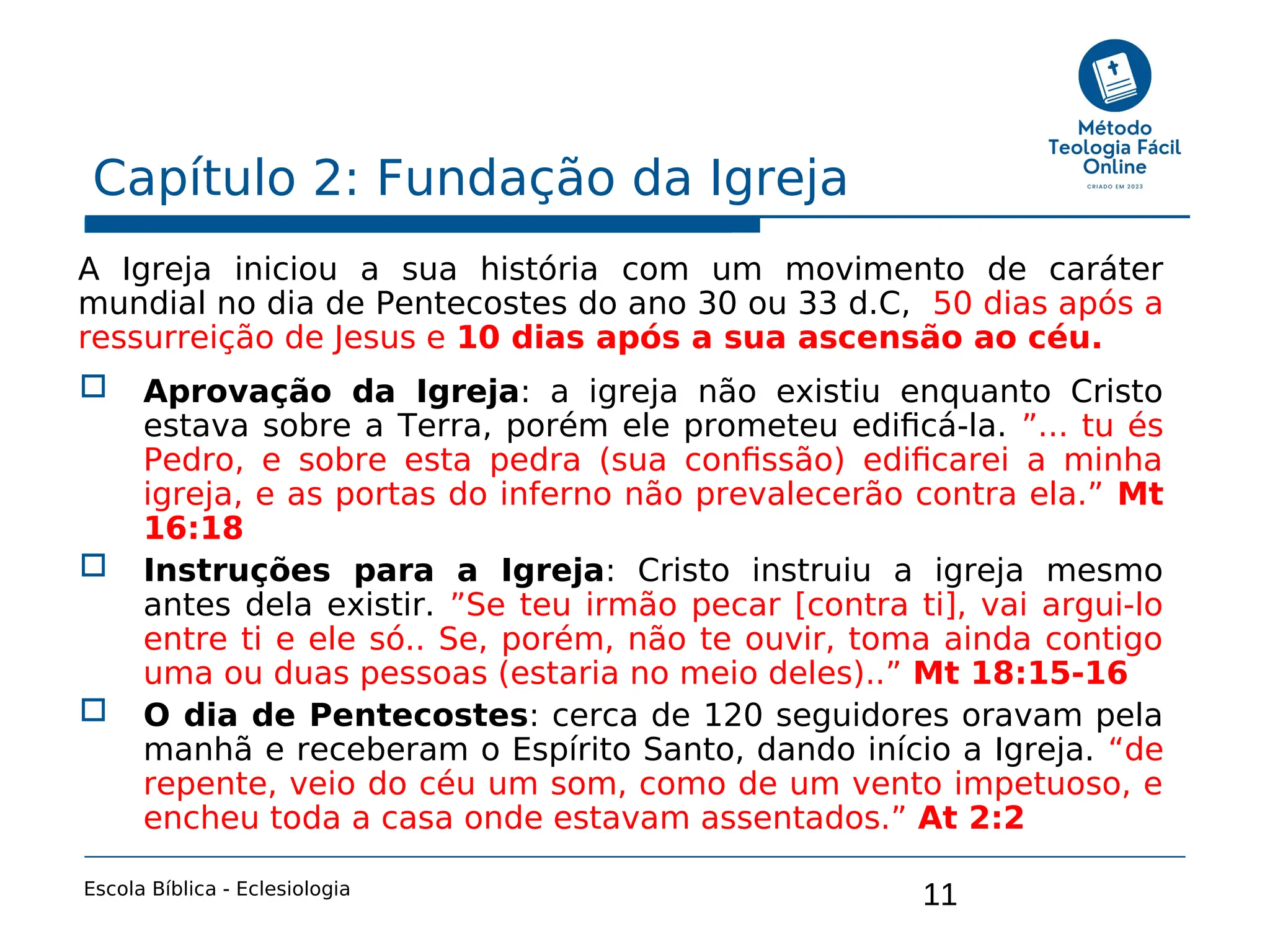 11
Capítulo 2: Fundação da Igreja
Escola Bíblica - Eclesiologia
A Igreja iniciou a sua história com um movimento de caráter
mundial no dia de Pentecostes do ano 30 ou 33 d.C, 50 dias após a
ressurreição de Jesus e 10 dias após a sua ascensão ao céu.
 Aprovação da Igreja: a igreja não existiu enquanto Cristo
estava sobre a Terra, porém ele prometeu edificá-la. ”... tu és
Pedro, e sobre esta pedra (sua confissão) edificarei a minha
igreja, e as portas do inferno não prevalecerão contra ela.” Mt
16:18
 Instruções para a Igreja: Cristo instruiu a igreja mesmo
antes dela existir. ”Se teu irmão pecar [contra ti], vai argui-lo
entre ti e ele só.. Se, porém, não te ouvir, toma ainda contigo
uma ou duas pessoas (estaria no meio deles)..” Mt 18:15-16
 O dia de Pentecostes: cerca de 120 seguidores oravam pela
manhã e receberam o Espírito Santo, dando início a Igreja. “de
repente, veio do céu um som, como de um vento impetuoso, e
encheu toda a casa onde estavam assentados.” At 2:2
 