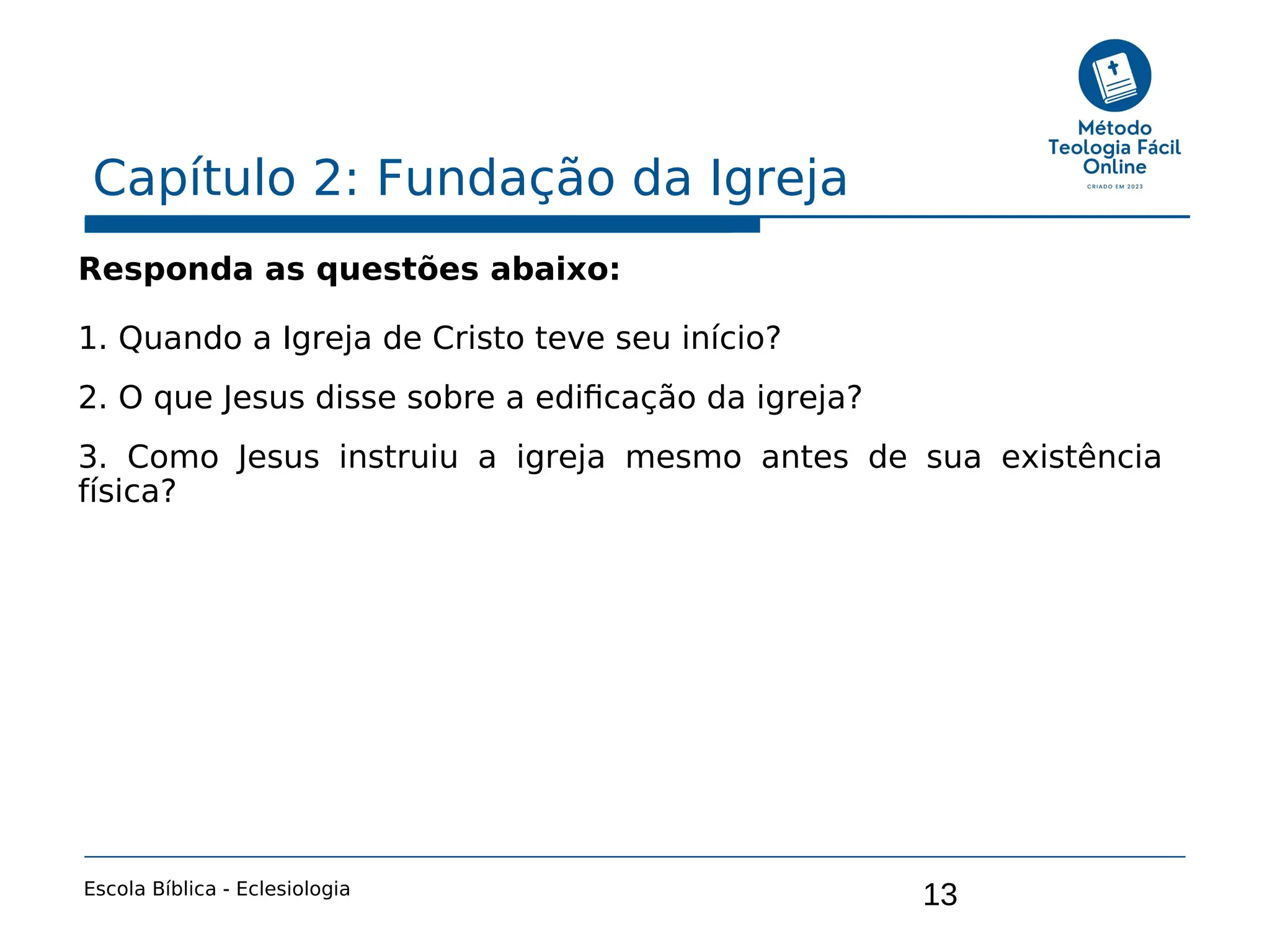 13
Capítulo 2: Fundação da Igreja
Escola Bíblica - Eclesiologia
Responda as questões abaixo:
1. Quando a Igreja de Cristo teve seu início?
2. O que Jesus disse sobre a edificação da igreja?
3. Como Jesus instruiu a igreja mesmo antes de sua existência
física?
 