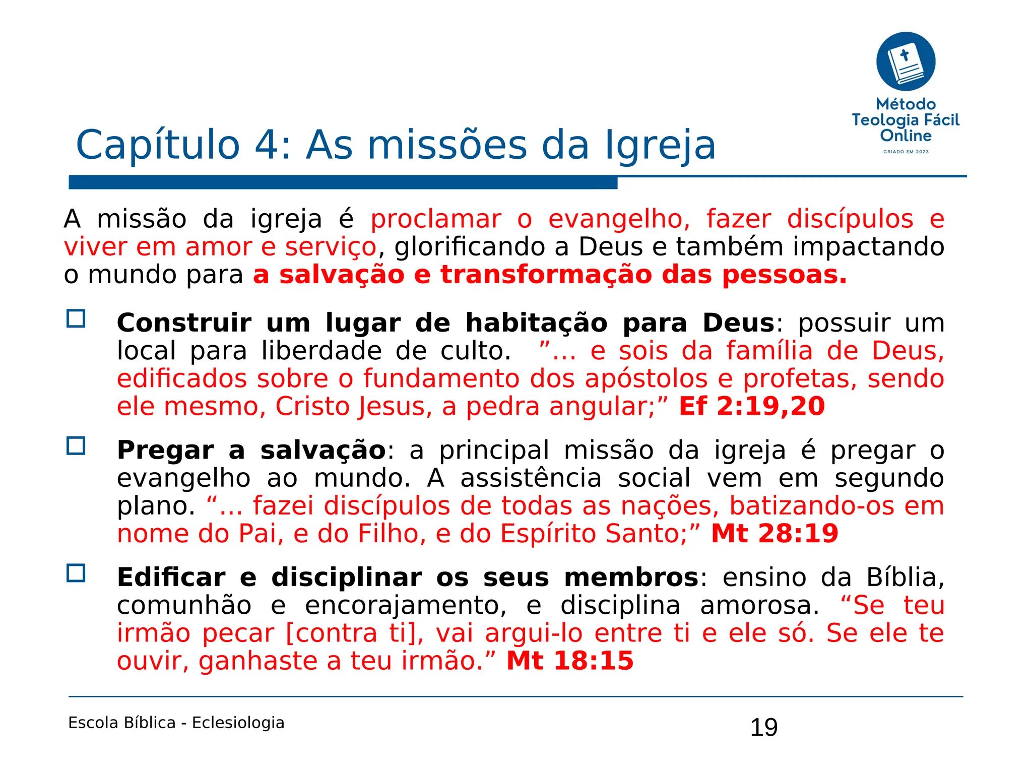 19
Capítulo 4: As missões da Igreja
Escola Bíblica - Eclesiologia
A missão da igreja é proclamar o evangelho, fazer discípulos e
viver em amor e serviço, glorificando a Deus e também impactando
o mundo para a salvação e transformação das pessoas.
 Construir um lugar de habitação para Deus: possuir um
local para liberdade de culto. ”… e sois da família de Deus,
edificados sobre o fundamento dos apóstolos e profetas, sendo
ele mesmo, Cristo Jesus, a pedra angular;” Ef 2:19,20
 Pregar a salvação: a principal missão da igreja é pregar o
evangelho ao mundo. A assistência social vem em segundo
plano. “... fazei discípulos de todas as nações, batizando-os em
nome do Pai, e do Filho, e do Espírito Santo;” Mt 28:19
 Edificar e disciplinar os seus membros: ensino da Bíblia,
comunhão e encorajamento, e disciplina amorosa. “Se teu
irmão pecar [contra ti], vai argui-lo entre ti e ele só. Se ele te
ouvir, ganhaste a teu irmão.” Mt 18:15
 