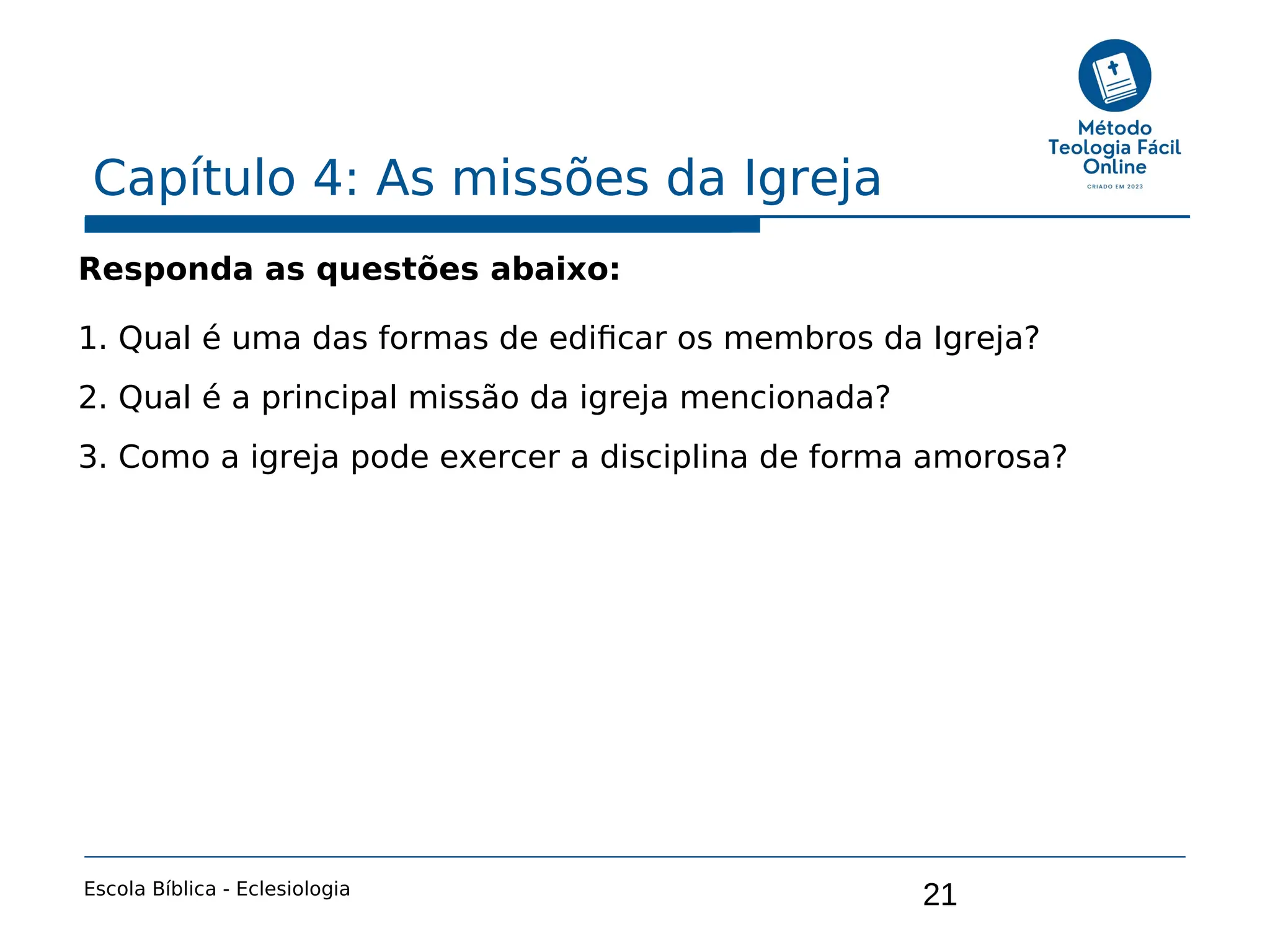 21
Capítulo 4: As missões da Igreja
Escola Bíblica - Eclesiologia
Responda as questões abaixo:
1. Qual é uma das formas de edificar os membros da Igreja?
2. Qual é a principal missão da igreja mencionada?
3. Como a igreja pode exercer a disciplina de forma amorosa?
 