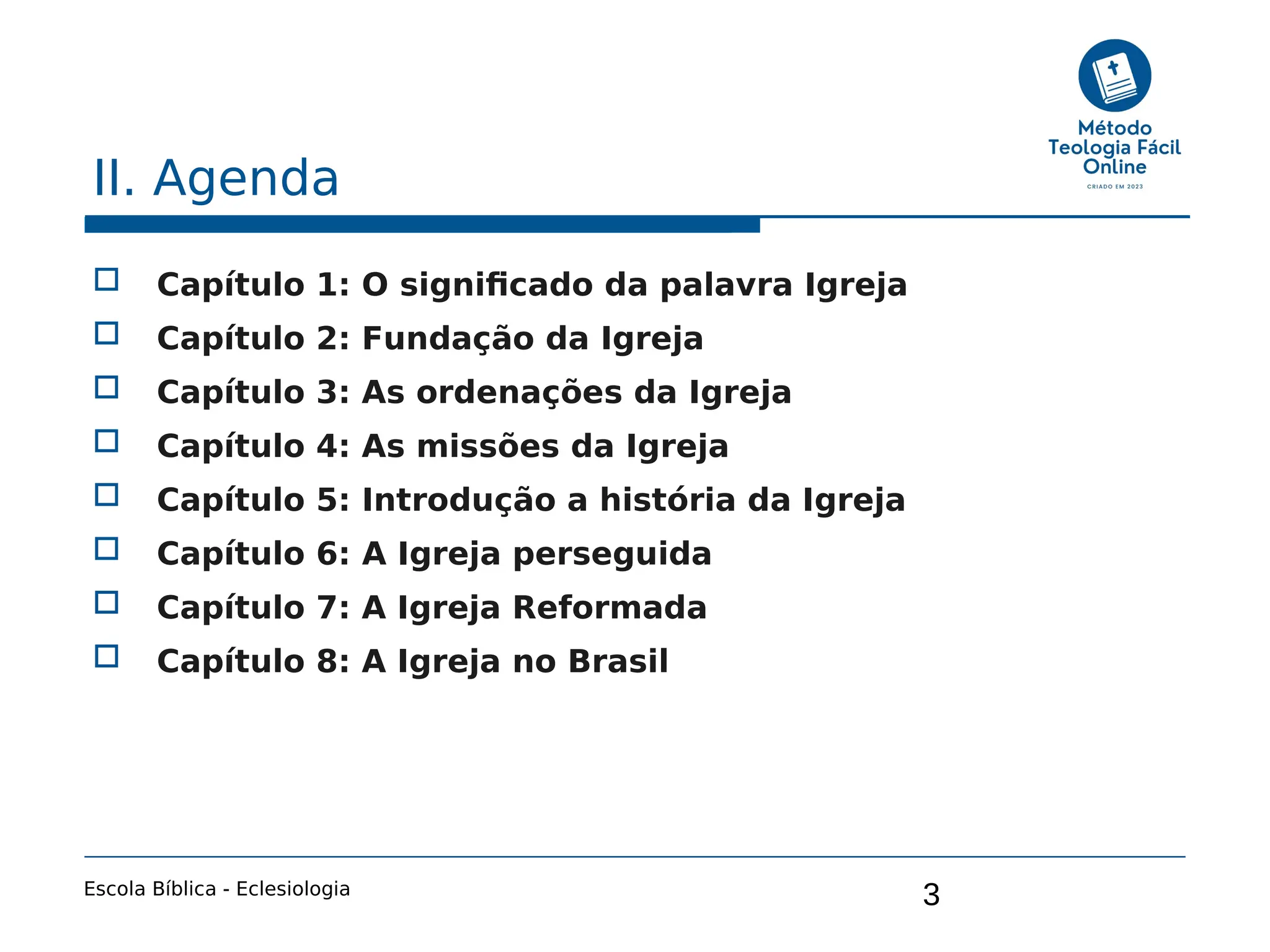 3
II. Agenda
 Capítulo 1: O significado da palavra Igreja
 Capítulo 2: Fundação da Igreja
 Capítulo 3: As ordenações da Igreja
 Capítulo 4: As missões da Igreja
 Capítulo 5: Introdução a história da Igreja
 Capítulo 6: A Igreja perseguida
 Capítulo 7: A Igreja Reformada
 Capítulo 8: A Igreja no Brasil
Escola Bíblica - Eclesiologia
 