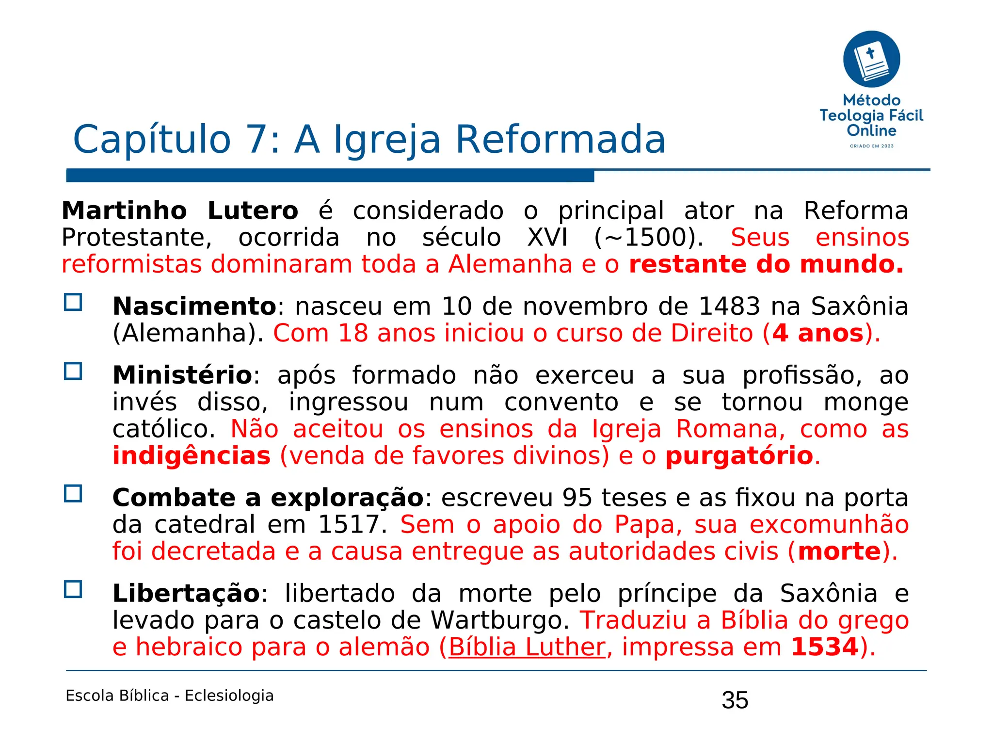 35
Capítulo 7: A Igreja Reformada
Escola Bíblica - Eclesiologia
Martinho Lutero é considerado o principal ator na Reforma
Protestante, ocorrida no século XVI (~1500). Seus ensinos
reformistas dominaram toda a Alemanha e o restante do mundo.
 Nascimento: nasceu em 10 de novembro de 1483 na Saxônia
(Alemanha). Com 18 anos iniciou o curso de Direito (4 anos).
 Ministério: após formado não exerceu a sua profissão, ao
invés disso, ingressou num convento e se tornou monge
católico. Não aceitou os ensinos da Igreja Romana, como as
indigências (venda de favores divinos) e o purgatório.
 Combate a exploração: escreveu 95 teses e as fixou na porta
da catedral em 1517. Sem o apoio do Papa, sua excomunhão
foi decretada e a causa entregue as autoridades civis (morte).
 Libertação: libertado da morte pelo príncipe da Saxônia e
levado para o castelo de Wartburgo. Traduziu a Bíblia do grego
e hebraico para o alemão (Bíblia Luther, impressa em 1534).
 