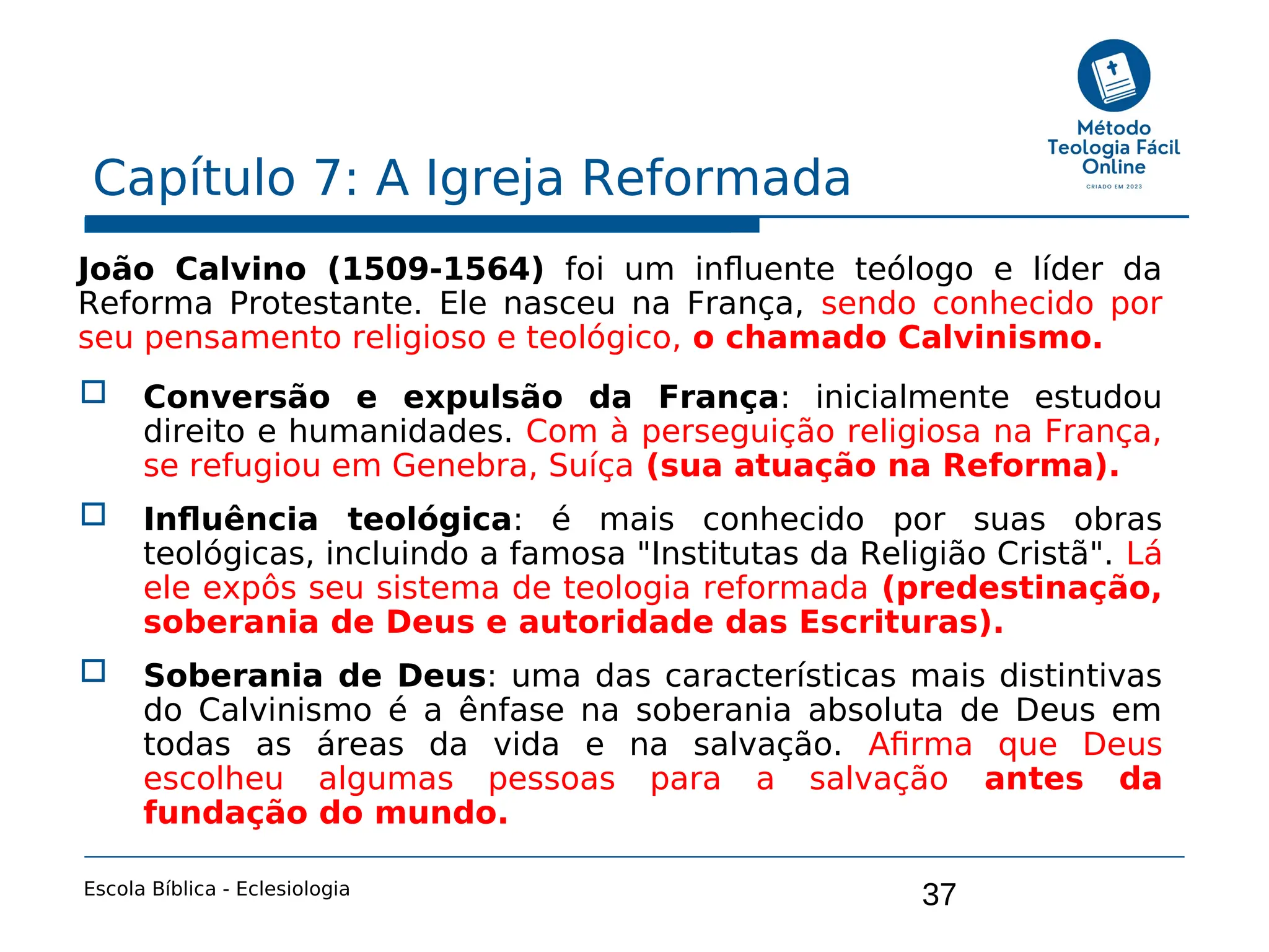 37
Capítulo 7: A Igreja Reformada
Escola Bíblica - Eclesiologia
João Calvino (1509-1564) foi um influente teólogo e líder da
Reforma Protestante. Ele nasceu na França, sendo conhecido por
seu pensamento religioso e teológico, o chamado Calvinismo.
 Conversão e expulsão da França: inicialmente estudou
direito e humanidades. Com à perseguição religiosa na França,
se refugiou em Genebra, Suíça (sua atuação na Reforma).
 Influência teológica: é mais conhecido por suas obras
teológicas, incluindo a famosa "Institutas da Religião Cristã". Lá
ele expôs seu sistema de teologia reformada (predestinação,
soberania de Deus e autoridade das Escrituras).
 Soberania de Deus: uma das características mais distintivas
do Calvinismo é a ênfase na soberania absoluta de Deus em
todas as áreas da vida e na salvação. Afirma que Deus
escolheu algumas pessoas para a salvação antes da
fundação do mundo.
 