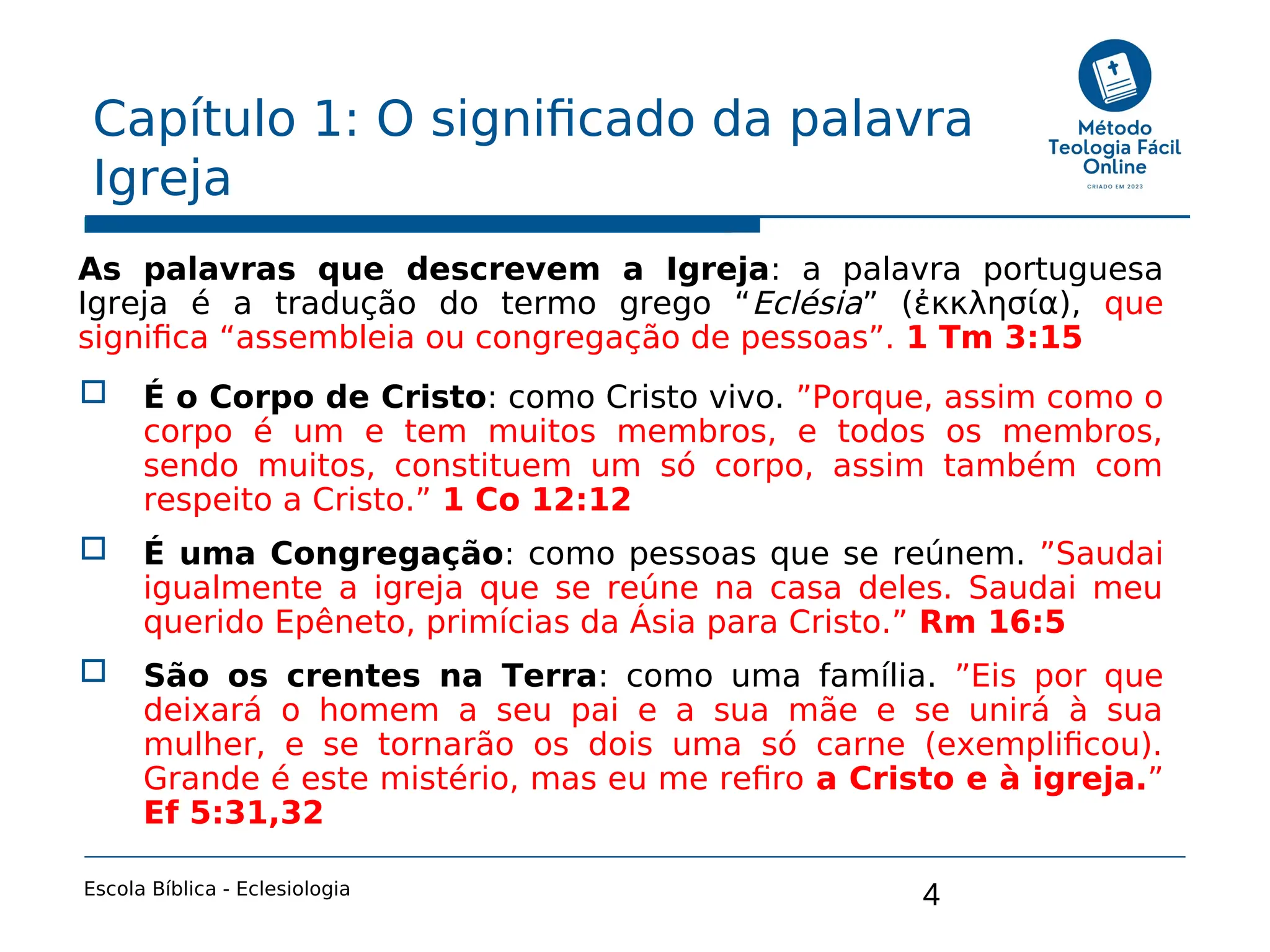 4
Capítulo 1: O significado da palavra
Igreja
Escola Bíblica - Eclesiologia
As palavras que descrevem a Igreja: a palavra portuguesa
Igreja é a tradução do termo grego “Eclésia” (ἐκκλησία), que
significa “assembleia ou congregação de pessoas”. 1 Tm 3:15
 É o Corpo de Cristo: como Cristo vivo. ”Porque, assim como o
corpo é um e tem muitos membros, e todos os membros,
sendo muitos, constituem um só corpo, assim também com
respeito a Cristo.” 1 Co 12:12
 É uma Congregação: como pessoas que se reúnem. ”Saudai
igualmente a igreja que se reúne na casa deles. Saudai meu
querido Epêneto, primícias da Ásia para Cristo.” Rm 16:5
 São os crentes na Terra: como uma família. ”Eis por que
deixará o homem a seu pai e a sua mãe e se unirá à sua
mulher, e se tornarão os dois uma só carne (exemplificou).
Grande é este mistério, mas eu me refiro a Cristo e à igreja.”
Ef 5:31,32
 