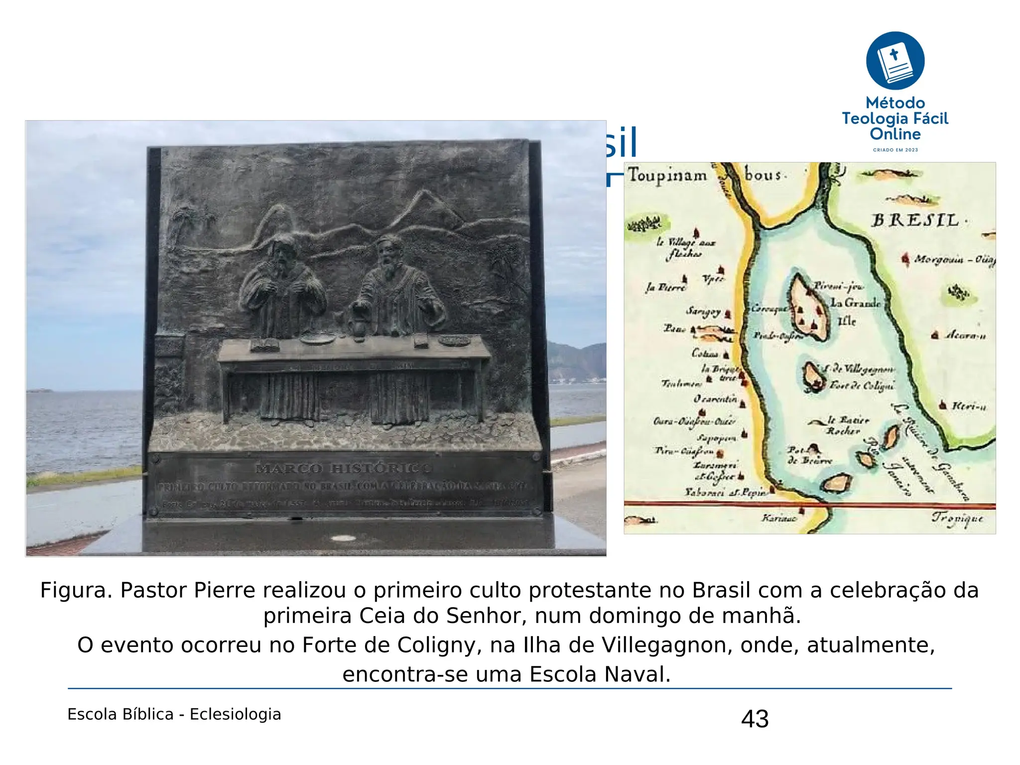 43
Capítulo 8: A Igreja no Brasil
Escola Bíblica - Eclesiologia
Figura. Pastor Pierre realizou o primeiro culto protestante no Brasil com a celebração da
primeira Ceia do Senhor, num domingo de manhã.
O evento ocorreu no Forte de Coligny, na Ilha de Villegagnon, onde, atualmente,
encontra-se uma Escola Naval.
 