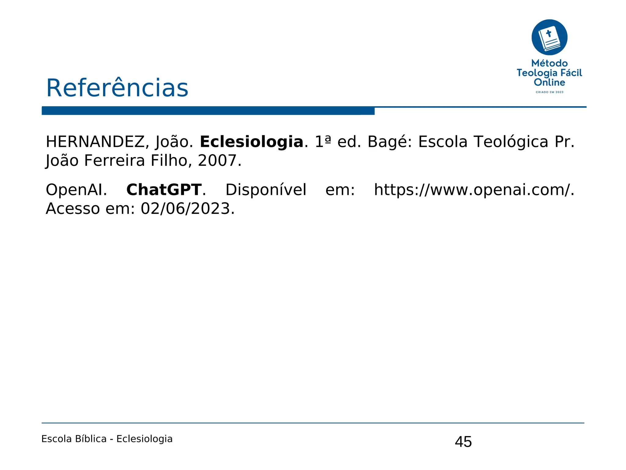 45
Referências
Escola Bíblica - Eclesiologia
HERNANDEZ, João. Eclesiologia. 1ª ed. Bagé: Escola Teológica Pr.
João Ferreira Filho, 2007.
OpenAI. ChatGPT. Disponível em: https://www.openai.com/.
Acesso em: 02/06/2023.
 