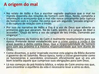 A origem do mal
• No relato de Adão e Eva o escritor sagrado explicava que o mal no
mundo dependia das relações do homem com Deus. Neste, completa a
informação e acrescenta que o mal não nasce unicamente pela ruptura
do homem com o Criador. Há como que um segundo “pecado original”:
o da ruptura de relação com o irmão.
• Por isso na narrativa de Adão e Eva é a voz de Deus que adverte os
primeiros pais que pecaram. Na de Caim, porém, é o sangue de Abel o
acusador: “Ouço da terra a voz do sangue de teu irmão, clamando por
vingança! ”.
• O ensinamento da história de Caim é realmente revolucionário para sua
época. Pretende deixar estabelecido que o crime contra o irmão é tão
grave quanto o delito contra Deus. Que a responsabilidade do homem
para com seu próximo é a mesma responsabilidade que tem diante de
Deus.
• Como dissemos, o autor inspirado escreve esta página da Bíblia durante
o governo do rei Salomão. Nessa época, tanto a classe governante como
os funcionários e sacerdotes ensinavam oficialmente que só era um
bom israelita aquele que cumprisse suas obrigações para com Deus.
• Lá nos começos da pré-história bíblica, o relato de Caim ensina-nos que,
para encontrar o equilíbrio da vida é necessário levar a sério os dois.
 