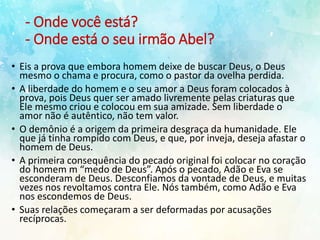 - Onde você está?
- Onde está o seu irmão Abel?
• Eis a prova que embora homem deixe de buscar Deus, o Deus
mesmo o chama e procura, como o pastor da ovelha perdida.
• A liberdade do homem e o seu amor a Deus foram colocados à
prova, pois Deus quer ser amado livremente pelas criaturas que
Ele mesmo criou e colocou em sua amizade. Sem liberdade o
amor não é autêntico, não tem valor.
• O demônio é a origem da primeira desgraça da humanidade. Ele
que já tinha rompido com Deus, e que, por inveja, deseja afastar o
homem de Deus.
• A primeira consequência do pecado original foi colocar no coração
do homem m “medo de Deus”. Após o pecado, Adão e Eva se
esconderam de Deus. Desconfiamos da vontade de Deus, e muitas
vezes nos revoltamos contra Ele. Nós também, como Adão e Eva
nos escondemos de Deus.
• Suas relações começaram a ser deformadas por acusações
recíprocas.
 