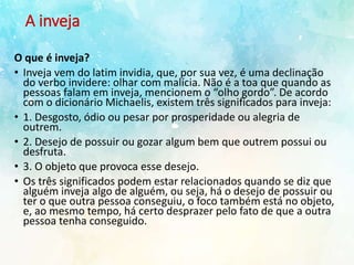 A inveja
O que é inveja?
• Inveja vem do latim invidia, que, por sua vez, é uma declinação
do verbo invidere: olhar com malícia. Não é a toa que quando as
pessoas falam em inveja, mencionem o “olho gordo”. De acordo
com o dicionário Michaelis, existem três significados para inveja:
• 1. Desgosto, ódio ou pesar por prosperidade ou alegria de
outrem.
• 2. Desejo de possuir ou gozar algum bem que outrem possui ou
desfruta.
• 3. O objeto que provoca esse desejo.
• Os três significados podem estar relacionados quando se diz que
alguém inveja algo de alguém, ou seja, há o desejo de possuir ou
ter o que outra pessoa conseguiu, o foco também está no objeto,
e, ao mesmo tempo, há certo desprazer pelo fato de que a outra
pessoa tenha conseguido.
 