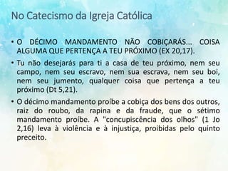 No Catecismo da Igreja Católica
• O DÉCIMO MANDAMENTO NÃO COBIÇARÁS... COISA
ALGUMA QUE PERTENÇA A TEU PRÓXIMO (EX 20,17).
• Tu não desejarás para ti a casa de teu próximo, nem seu
campo, nem seu escravo, nem sua escrava, nem seu boi,
nem seu jumento, qualquer coisa que pertença a teu
próximo (Dt 5,21).
• O décimo mandamento proíbe a cobiça dos bens dos outros,
raiz do roubo, da rapina e da fraude, que o sétimo
mandamento proíbe. A "concupiscência dos olhos" (1 Jo
2,16) leva à violência e à injustiça, proibidas pelo quinto
preceito.
 