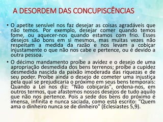 A DESORDEM DAS CONCUPISCÊNCIAS
• O apetite sensível nos faz desejar as coisas agradáveis que
não temos. Por exemplo, desejar comer quando temos
fome, ou aquecer-nos quando estamos com frio. Esses
desejos são bons em si mesmos, mas muitas vezes não
respeitam a medida da razão e nos levam a cobiçar
injustamente o que não nos cabe e pertence, ou é devido a
outra pessoa.
• O décimo mandamento proíbe a avidez e o desejo de uma
apropriação desmedida dos bens terrenos; proíbe a cupidez
desmedida nascida da paixão imoderada das riquezas e de
seu poder. Proíbe ainda o desejo de cometer uma injustiça
pela qual se prejudicaria o próximo em seus bens temporais:
Quando a Lei nos diz: "Não cobiçarás", ordena-nos, em
outros termos, que afastemos nossos desejos de tudo aquilo
que não nos pertence. Pois a sede dos bens do próximo é
imensa, infinita e nunca saciada, como está escrito: "Quem
ama o dinheiro nunca se de dinheiro" (Eclesiastes 5,9).
 