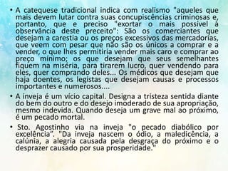 • A catequese tradicional indica com realismo "aqueles que
mais devem lutar contra suas concupiscências criminosas e,
portanto, que e preciso "exortar o mais possível à
observância deste preceito": São os comerciantes que
desejam a carestia ou os preços excessivos das mercadorias,
que veem com pesar que não são os únicos a comprar e a
vender, o que lhes permitiria vender mais caro e comprar ao
preço mínimo; os que desejam que seus semelhantes
fiquem na miséria, para tirarem lucro, quer vendendo para
eles, quer comprando deles... Os médicos que desejam que
haja doentes, os legistas que desejam causas e processos
importantes e numerosos....
• A inveja é um vício capital. Designa a tristeza sentida diante
do bem do outro e do desejo imoderado de sua apropriação,
mesmo indevida. Quando deseja um grave mal ao próximo,
é um pecado mortal.
• Sto. Agostinho via na inveja "o pecado diabólico por
excelência”. "Da inveja nascem o ódio, a maledicência, a
calúnia, a alegria causada pela desgraça do próximo e o
desprazer causado por sua prosperidade."
 