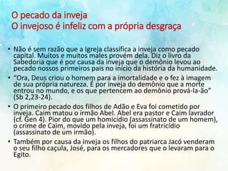 O pecado da inveja
O invejoso é infeliz com a própria desgraça
• Não é sem razão que a Igreja classifica a inveja como pecado
capital. Muitos e muitos males provém dela. Diz o livro da
Sabedoria que é por causa da inveja que o demônio levou ao
pecado nossos primeiros pais no início da história da humanidade.
• “Ora, Deus criou o homem para a imortalidade e o fez à imagem
de sua própria natureza. É por inveja do demônio que a morte
entrou no mundo, e os que pertencem ao demônio prová-la-ão”
(Sb 2,23-24).
• O primeiro pecado dos filhos de Adão e Eva foi cometido por
inveja. Caim matou o irmão Abel. Abel era pastor e Caim lavrador
(cf. Gen 4). Pior do que um homicídio (assassinato de um homem),
o crime de Caim, movido pela inveja, foi um fratricídio
(assassinato de um irmão).
• Também por causa da inveja os filhos do patriarca Jacó venderam
o seu filho caçula, José, para os mercadores que o levaram para o
Egito.
 