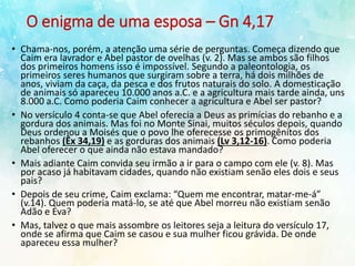 O enigma de uma esposa – Gn 4,17
• Chama-nos, porém, a atenção uma série de perguntas. Começa dizendo que
Caim era lavrador e Abel pastor de ovelhas (v. 2). Mas se ambos são filhos
dos primeiros homens isso é impossível. Segundo a paleontologia, os
primeiros seres humanos que surgiram sobre a terra, há dois milhões de
anos, viviam da caça, da pesca e dos frutos naturais do solo. A domesticação
de animais só apareceu 10.000 anos a.C. e a agricultura mais tarde ainda, uns
8.000 a.C. Como poderia Caim conhecer a agricultura e Abel ser pastor?
• No versículo 4 conta-se que Abel oferecia a Deus as primícias do rebanho e a
gordura dos animais. Mas foi no Monte Sinai, muitos séculos depois, quando
Deus ordenou a Moisés que o povo lhe oferecesse os primogênitos dos
rebanhos (Êx 34,19) e as gorduras dos animais (Lv 3,12-16). Como poderia
Abel oferecer o que ainda não estava mandado?
• Mais adiante Caim convida seu irmão a ir para o campo com ele (v. 8). Mas
por acaso já habitavam cidades, quando não existiam senão eles dois e seus
pais?
• Depois de seu crime, Caim exclama: “Quem me encontrar, matar-me-á”
(v.14). Quem poderia matá-lo, se até que Abel morreu não existiam senão
Adão e Eva?
• Mas, talvez o que mais assombre os leitores seja a leitura do versículo 17,
onde se afirma que Caim se casou e sua mulher ficou grávida. De onde
apareceu essa mulher?
 