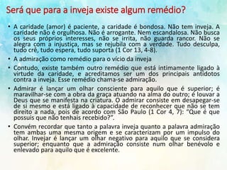 Será que para a inveja existe algum remédio?
• A caridade (amor) é paciente, a caridade é bondosa. Não tem inveja. A
caridade não é orgulhosa. Não é arrogante. Nem escandalosa. Não busca
os seus próprios interesses, não se irrita, não guarda rancor. Não se
alegra com a injustiça, mas se rejubila com a verdade. Tudo desculpa,
tudo crê, tudo espera, tudo suporta (1 Cor 13, 4-8).
• A admiração como remédio para o vício da inveja
• Contudo, existe também outro remédio que está intimamente ligado à
virtude da caridade, e acreditamos ser um dos principais antídotos
contra a inveja. Esse remédio chama-se admiração.
• Admirar é lançar um olhar consciente para aquilo que é superior; é
maravilhar-se com a obra da graça atuando na alma do outro; é louvar a
Deus que se manifesta na criatura. O admirar consiste em desapegar-se
de si mesmo e está ligado à capacidade de reconhecer que não se tem
direito a nada, pois de acordo com São Paulo (1 Cor 4, 7): “Que é que
possuis que não tenhais recebido?”.
• Convém recordar que tanto a palavra inveja quanto a palavra admiração
tem ambas uma mesma origem e se caracterizam por um impulso do
olhar. Invejar é lançar um olhar negativo para aquilo que se considera
superior; enquanto que a admiração consiste num olhar benévolo e
enlevado para aquilo que é excelente.
 