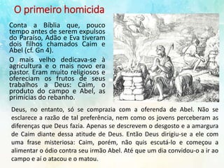 O primeiro homicida
Conta a Bíblia que, pouco
tempo antes de serem expulsos
do Paraíso, Adão e Eva tiveram
dois filhos chamados Caim e
Abel (cf. Gn 4).
O mais velho dedicava-se à
agricultura e o mais novo era
pastor. Eram muito religiosos e
ofereciam os frutos de seus
trabalhos a Deus: Caim, o
produto do campo e Abel, as
primícias do rebanho.
Deus, no entanto, só se comprazia com a oferenda de Abel. Não se
esclarece a razão de tal preferência, nem como os jovens perceberam as
diferenças que Deus fazia. Apenas se descrevem o desgosto e a amargura
de Caim diante dessa atitude de Deus. Então Deus dirigiu-se a ele com
uma frase misteriosa: Caim, porém, não quis escutá-lo e começou a
alimentar o ódio contra seu irmão Abel. Até que um dia convidou-o a ir ao
campo e aí o atacou e o matou.
 