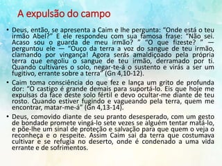 A expulsão do campo
• Deus, então, se apresenta a Caim e lhe pergunta: “Onde está o teu
irmão Abel?” E ele respondeu com sua famosa frase: “Não sei.
Acaso sou o guarda de meu irmão? ” “O que fizeste? ” —
perguntou ele — “Ouço da terra a voz do sangue de teu irmão,
clamando por vingança! Agora serás amaldiçoado pela própria
terra que engoliu o sangue de teu irmão, derramado por ti.
Quando cultivares o solo, negar-te-á o sustento e virás a ser um
fugitivo, errante sobre a terra” (Gn 4,10-12).
• Caim toma consciência do que fez e lança um grito de profunda
dor: “O castigo é grande demais para suportá-lo. Eis que hoje me
expulsas da face deste solo fértil e devo ocultar-me diante de teu
rosto. Quando estiver fugindo e vagueando pela terra, quem me
encontrar, matar-me-á” (Gn 4,13-14).
• Deus, comovido diante de seu pranto desesperado, com um gesto
de bondade promete vingá-lo sete vezes se alguém tentar matá-lo,
e põe-lhe um sinal de proteção e salvação para que quem o veja o
reconheça e o respeite. Assim Caim sai da terra que costumava
cultivar e se refugia no deserto, onde é condenado a uma vida
errante e de sofrimentos.
 
