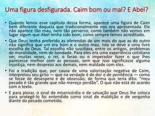 Uma figura desfigurada. Caim bom ou mal? E Abel?
• Quando lemos esse capítulo dessa forma, aparece uma figura de Caim
bem diferente daquela que tradicionalmente nos era apresentada. Ele
não aparece tão mau, nem tão perverso, como também não vemos em
lugar algum que Abel tenha sido bom, como sempre temos acreditado.
• Que Deus tenha preferido as oferendas de um mais do que as do outro
não significa que um era bom e o outro mau. Isto se deve a uma livre
escolha de Deus. Tal escolha não suscitava, entre os antigos, problemas
de moralidade, nem de bondade. Para eles era uma experiência cotidiana
ver, muitas vezes, o rei, o faraó ou o imperador fazer o que lhes
parecesse melhor com as pessoas, sem que isso significasse alguma
injustiça, nem desprezo aos demais, nem maldade com eles.
• Foi a tradição que, por causa de uma valorização negativa de Caim,
interpretou seu grito — que na verdade é de dor e de penitência — como
se fosse de desespero e de obsessão; de forma que teria dito: “meu
pecado é tão grande que não mereço perdão”. O que não está de acordo
com o texto.
• E para piorar, o sinal de misericórdia e de salvação que Deus lhe coloca
para protegê-lo foi entendido como sinal de maldição e de vergonha
diante do pecado cometido.
 