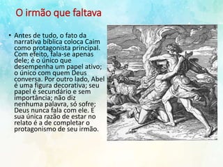 O irmão que faltava
• Antes de tudo, o fato da
narrativa bíblica coloca Caim
como protagonista principal.
Com efeito, fala-se apenas
dele; é o único que
desempenha um papel ativo;
o único com quem Deus
conversa. Por outro lado, Abel
é uma figura decorativa; seu
papel é secundário e sem
importância; não diz
nenhuma palavra, só sofre;
Deus nunca fala com ele. E
sua única razão de estar no
relato é a de completar o
protagonismo de seu irmão.
 