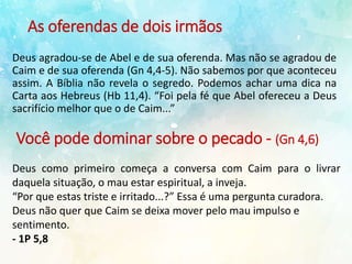 As oferendas de dois irmãos
Deus agradou-se de Abel e de sua oferenda. Mas não se agradou de
Caim e de sua oferenda (Gn 4,4-5). Não sabemos por que aconteceu
assim. A Bíblia não revela o segredo. Podemos achar uma dica na
Carta aos Hebreus (Hb 11,4). “Foi pela fé que Abel ofereceu a Deus
sacrifício melhor que o de Caim...”
Você pode dominar sobre o pecado - (Gn 4,6)
Deus como primeiro começa a conversa com Caim para o livrar
daquela situação, o mau estar espiritual, a inveja.
“Por que estas triste e irritado...?” Essa é uma pergunta curadora.
Deus não quer que Caim se deixa mover pelo mau impulso e
sentimento.
- 1P 5,8
 