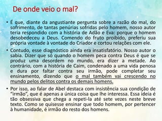 De onde veio o mal?
• É que, diante da angustiante pergunta sobre a razão do mal, do
sofrimento, de tantas penúrias sofridas pelo homem, nosso autor
teria respondido com a história de Adão e Eva: porque o homem
desobedeceu a Deus. Comendo do fruto proibido, preferiu sua
própria vontade à vontade do Criador e cortou relações com ele.
• Contudo, esse diagnóstico ainda era insatisfatório. Nosso autor o
sabia. Dizer que só quando o homem peca contra Deus é que se
produz uma desordem no mundo, era dizer a metade. Ao
contrário, com a história de Caim, condenado a uma vida penosa
e dura por faltar contra seu irmão, pode completar seu
ensinamento, dizendo que o mal também vai crescendo no
mundo pelos delitos contra os demais homens.
• Por isso, ao falar de Abel destaca com insistência sua condição de
“irmão”, que é apenas a única coisa que lhe interessa. Essa ideia é
tão obsessiva que chega a repeti-la até sete vezes neste breve
texto. Como se quisesse ensinar que todo homem, por pertencer
à humanidade, é irmão do resto dos homens.
 