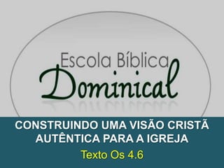 CONSTRUINDO UMA VISÃO CRISTÃ
  AUTÊNTICA PARA A IGREJA
         Texto Os 4.6
 