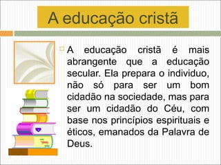 A educação cristã
 A educação cristã é mais
abrangente que a educação
secular. Ela prepara o individuo,
não só para ser um bom
cidadão na sociedade, mas para
ser um cidadão do Céu, com
base nos princípios espirituais e
éticos, emanados da Palavra de
Deus.
 