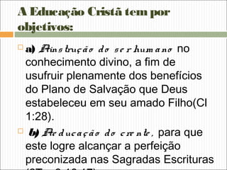 A Educação Cristã tempor
objetivos:
 a) Ainstrução do se r hum ano no
conhecimento divino, a fim de
usufruir plenamente dos benefícios
do Plano de Salvação que Deus
estabeleceu em seu amado Filho(Cl
1:28).
 b) Ae ducação do cre nte , para que
este logre alcançar a perfeição
preconizada nas Sagradas Escrituras
 