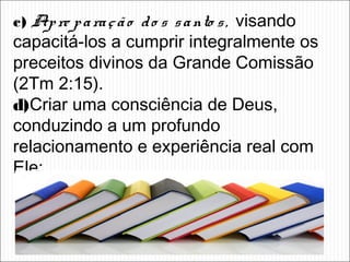 c) Apre paração do s santo s, visando
capacitá-los a cumprir integralmente os
preceitos divinos da Grande Comissão
(2Tm 2:15).
d)Criar uma consciência de Deus,
conduzindo a um profundo
relacionamento e experiência real com
Ele;
 
