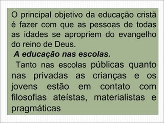 O principal objetivo da educação cristã
é fazer com que as pessoas de todas
as idades se apropriem do evangelho
do reino de Deus.
A educação nas escolas.
Tanto nas escolas públicas quanto
nas privadas as crianças e os
jovens estão em contato com
filosofias ateístas, materialistas e
pragmáticas.
 