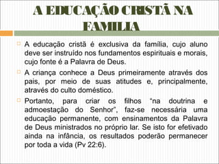 A EDUCAÇÃO CRISTÃ NA
FAMILIA
 A educação cristã é exclusiva da família, cujo aluno
deve ser instruído nos fundamentos espirituais e morais,
cujo fonte é a Palavra de Deus.
 A criança conhece a Deus primeiramente através dos
pais, por meio de suas atitudes e, principalmente,
através do culto doméstico.
 Portanto, para criar os filhos “na doutrina e
admoestação do Senhor”, faz-se necessária uma
educação permanente, com ensinamentos da Palavra
de Deus ministrados no próprio lar. Se isto for efetivado
ainda na infância, os resultados poderão permanecer
por toda a vida (Pv 22:6).
 