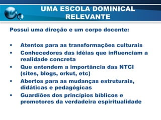 UMA ESCOLA DOMINICAL RELEVANTE Possui uma direção e um corpo docente: Atentos para as transformações culturais Conhecedores das idéias que influenciam a realidade concreta Que entendem a importância das NTCI (sites, blogs, orkut, etc) Abertos para as mudanças estruturais, didáticas e pedagógicas Guardiões dos princípios bíblicos e promotores da verdadeira espiritualidade 