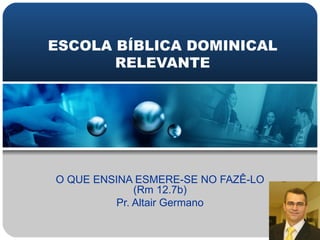 ESCOLA BÍBLICA DOMINICAL RELEVANTE O QUE ENSINA ESMERE-SE NO FAZÊ-LO (Rm 12.7b) Pr. Altair Germano 