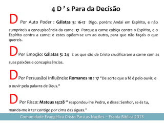 4 D ’ s Para da Decisão
D     Por Auto Poder : Gálatas 5: 16-17 Digo, porém: Andai em Espírito, e não
cumprireis a concupiscência da carne. 17 Porque a carne cobiça contra o Espírito, e o
Espírito contra a carne; e estes opõem-se um ao outro, para que não façais o que
quereis.


D    Por Emoção: Gálatas 5: 24 E os que são de Cristo crucificaram a carne com as
suas paixões e concupiscências.


D    Por Persuasão/ Influência: Romanos 10 : 17 "De sorte que a fé é pelo ouvir, e
o ouvir pela palavra de Deus."


D     Por Risco: Mateus 14:28 “ respondeu-lhe Pedro, e disse: Senhor, se és tu,
manda-me ir ter contigo por cima das águas.”
      Comunidade Evangélica Cristo Para as Nações – Escola Bíblica 2013
 