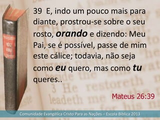39 E, indo um pouco mais para
       diante, prostrou-se sobre o seu
       rosto, orando e dizendo: Meu
       Pai, se é possível, passe de mim
       este cálice; todavia, não seja
       como eu quero, mas como tu
       queres..
                                                 Mateus 26:39

Comunidade Evangélica Cristo Para as Nações – Escola Bíblica 2013
 