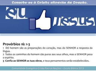 Provérbios 16: 1-3
1 DO homem são as preparações do coração, mas do SENHOR a resposta da
língua.
2 Todos os caminhos do homem são puros aos seus olhos, mas o SENHOR pesa
o espírito.
3 Confia ao SENHOR as tuas obras, e teus pensamentos serão estabelecidos.

       Comunidade Evangélica Cristo Para as Nações – Escola Bíblica 2013
 
