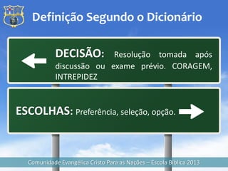 Definição Segundo o Dicionário

            DECISÃO:      Resolução tomada após
            discussão ou exame prévio. CORAGEM,
            INTREPIDEZ


ESCOLHAS: Preferência, seleção, opção.


  Comunidade Evangélica Cristo Para as Nações – Escola Bíblica 2013
 