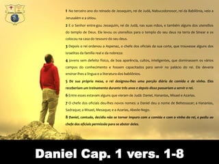 1   No terceiro ano do reinado de Jeoaquim, rei de Judá, Nabucodonosor, rei da Babilônia, veio a
    Jerusalém e a sitiou.

    2 E o Senhor entre-gou Jeoaquim, rei de Judá, nas suas mãos, e também alguns dos utensílios
    do templo de Deus. Ele levou os utensílios para o templo do seu deus na terra de Sinear e os
    colocou na casa do tesouro do seu deus.

    3 Depois o rei ordenou a Aspenaz, o chefe dos oficiais da sua corte, que trouxesse alguns dos
    israelitas da família real e da nobreza:

    4 jovens sem defeito físico, de boa aparência, cultos, inteligentes, que dominassem os vários
    campos do conhecimento e fossem capacitados para servir no palácio do rei. Ele deveria
    ensinar-lhes a língua e a literatura dos babilônios.

    5 De sua própria mesa, o rei designou-lhes uma porção diária de comida e de vinho. Eles
    receberiam um treinamento durante três anos e depois disso passariam a servir o rei.

    6 Entre esses estavam alguns que vieram de Judá: Daniel, Hananias, Misael e Azarias.
    7 O chefe dos oficiais deu-lhes novos nomes: a Daniel deu o nome de Beltessazar; a Hananias,
    Sadraque; a Misael, Mesaque; e a Azarias, Abede-Nego.

    8 Daniel, contudo, decidiu não se tornar impuro com a comida e com o vinho do rei, e pediu ao
    chefe dos oficiais permissão para se abster deles.




Daniel Cap. 1 vers. 1-8
 