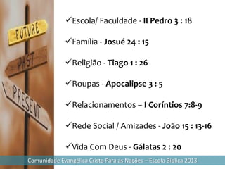 Escola/ Faculdade - II Pedro 3 : 18

              Família - Josué 24 : 15

              Religião - Tiago 1 : 26

              Roupas - Apocalipse 3 : 5

              Relacionamentos – I Coríntios 7:8-9

              Rede Social / Amizades - João 15 : 13-16

              Vida Com Deus - Gálatas 2 : 20
Comunidade Evangélica Cristo Para as Nações – Escola Bíblica 2013
 