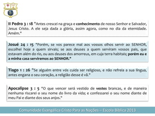 II Pedro 3 : 18 "Antes crescei na graça e conhecimento de nosso Senhor e Salvador,
Jesus Cristo. A ele seja dada a glória, assim agora, como no dia da eternidade.
Amém."

Josué 24 : 15 "Porém, se vos parece mal aos vossos olhos servir ao SENHOR,
escolhei hoje a quem sirvais; se aos deuses a quem serviram vossos pais, que
estavam além do rio, ou aos deuses dos amorreus, em cuja terra habitais; porém eu e
a minha casa serviremos ao SENHOR."

Tiago 1 : 26 "Se alguém entre vós cuida ser religioso, e não refreia a sua língua,
antes engana o seu coração, a religião desse é vã."


Apocalipse 3 : 5 "O que vencer será vestido de vestes brancas, e de maneira
nenhuma riscarei o seu nome do livro da vida; e confessarei o seu nome diante de
meu Pai e diante dos seus anjos."


      Comunidade Evangélica Cristo Para as Nações – Escola Bíblica 2013
 