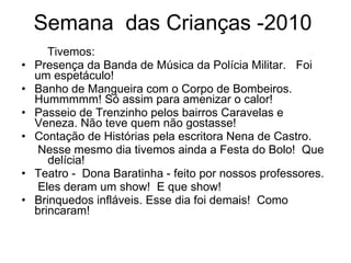 Semana  das Crianças -2010 Tivemos: Presença da Banda de Música da Polícia Militar.  Foi um espetáculo! Banho de Mangueira com o Corpo de Bombeiros.  Hummmmm! Só assim para amenizar o calor! Passeio de Trenzinho pelos bairros Caravelas e Veneza. Não teve quem não gostasse!  Contação de Histórias pela escritora Nena de Castro. Nesse mesmo dia tivemos ainda a Festa do Bolo!  Que  delícia! Teatro -  Dona Baratinha - feito por nossos professores. Eles deram um show!  E que show!  Brinquedos infláveis. Esse dia foi demais!  Como  brincaram! 