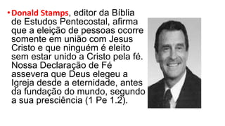 •Donald Stamps, editor da Bíblia
de Estudos Pentecostal, afirma
que a eleição de pessoas ocorre
somente em união com Jesus
Cristo e que ninguém é eleito
sem estar unido a Cristo pela fé.
Nossa Declaração de Fé
assevera que Deus elegeu a
Igreja desde a eternidade, antes
da fundação do mundo, segundo
a sua presciência (1 Pe 1.2).
 