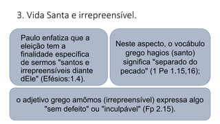 3. Vida Santa e irrepreensível.
Neste aspecto, o vocábulo
grego hagios (santo)
significa "separado do
pecado" (1 Pe 1.15,16);
Paulo enfatiza que a
eleição tem a
finalidade específica
de sermos "santos e
irrepreensíveis diante
dEle" (Efésios:1.4).
o adjetivo grego amõmos (irrepreensível) expressa algo
"sem defeito" ou "inculpável" (Fp 2.15).
 