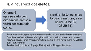 4. A nova vida dos eleitos.
O tema é
apresentado com
exortações contra a
velha conduta, tais
como:
mentira, furto, palavras
torpes, amargura, ira e
cólera (4.22,25,
28,29,31).
Essa orientação aponta para a necessidade de uma radical transformação.
Despir-se do “velho homem” exigi abandonar a velha natureza com suas
paixões, adotar uma nova perspectiva mental e uma nova forma de vida(Cl
3.9- 10; Rm6.6-9)
Trecho tirado do Livro “ A igreja Eleita ( Autor: Douglas Baptista)
 