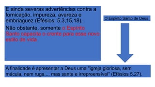 E ainda severas advertências contra a
fornicação, impureza, avareza e
embriaguez (Efésios: 5.3,15,18).
Não obstante, somente o Espírito
Santo capacita o crente para esse novo
estilo de vida
A finalidade é apresentar a Deus uma "igreja gloriosa, sem
mácula, nem ruga..., mas santa e irrepreensível" (Efésios 5.27).
O Espirito Santo de Deus
 