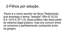 2-Filhos por adoção.
Paulo é o único escritor do Novo Testamento
que emprega o termo "adoção" (Rm 8.15,23;
9.4; G14.5; Ef 1.5). Essa prática não fazia parte
do sistema legal judaico, mas era comum entre
os romanos e perfeitamente conhecida entre
os gregos.
 