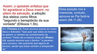 Assim, o apóstolo enfatiza que
foi agradável a Deus inserir, no
plano da salvação, a adoção
dos eleitos como filhos
"segundo o beneplácito da sua
vontade" (Efésios:1.5b).
Em 1Timóteo 2.4, Paulo escreve acerca do nosso
Deus e Salvador, "Que quer que todos os homens
se salvem, e venham ao conhecimento da
verdade." Pedro diz a mesma coisa em 2Pedro
3.9, quando escreve que o Senhor " é paciente
para conosco, não querendo que alguns se
percam, senão que todos venham a arrepender-
se."
Essa posição nos é
imerecida, contudo,
aprouve ao Pai fazê-la
assim (Mt 11.26).
 