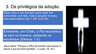 3. Os privilégios da adoção.
Deus criou o ser humano para estar em
comunhão com Ele, mas o pecado rompeu
com essa dádiva (Gn 1.26; 3.23,24) .
Entretanto, em Cristo, o Pai reconciliou-
se com os homens, adotando os
escolhidos (Efésios: 1.5).
Jesus disse: "Porque o Filho do homem veio buscar e
salvar o que se havia perdido”. ( Lucas: 19, 10 )
 